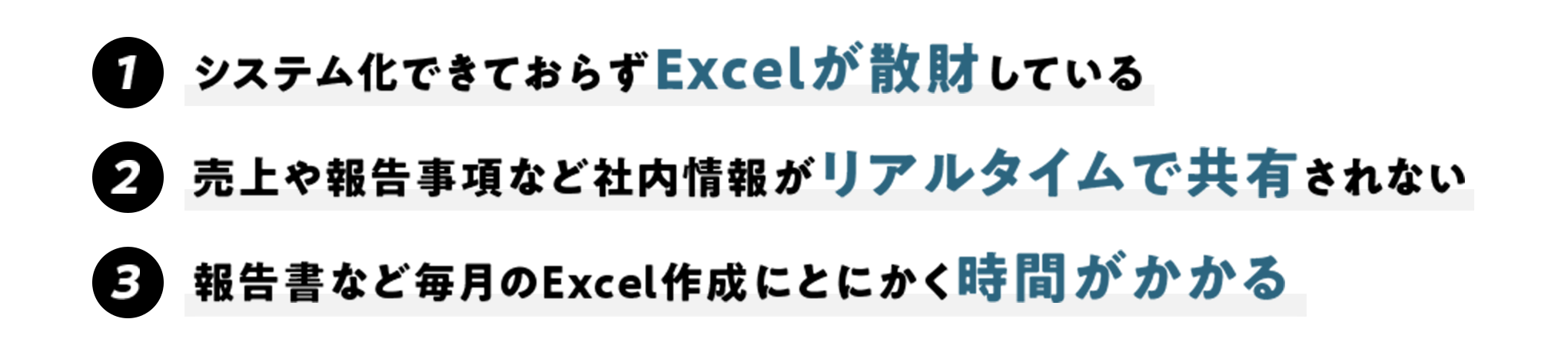システム化できておらずExcelが散財している 売上や報告事項など社内情報がリアルタイムで共有されない 報告書など毎月のExcel作成にとにかく時間がかかる